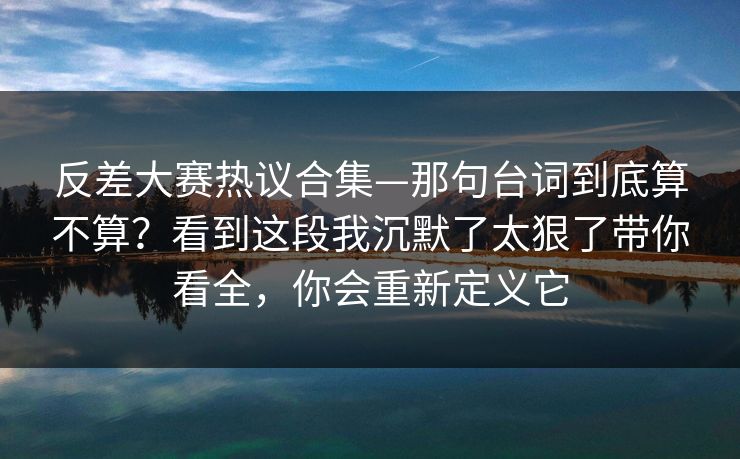 反差大赛热议合集—那句台词到底算不算？看到这段我沉默了太狠了带你看全，你会重新定义它