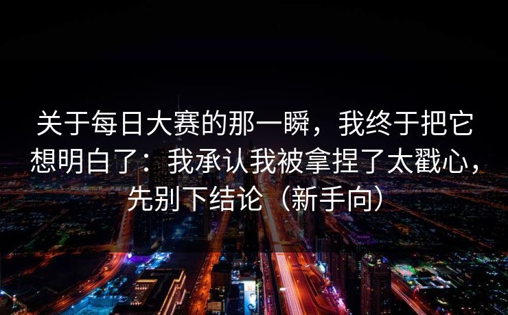 关于每日大赛的那一瞬，我终于把它想明白了：我承认我被拿捏了太戳心，先别下结论（新手向）