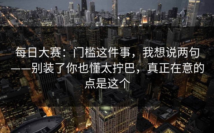 每日大赛：门槛这件事，我想说两句——别装了你也懂太拧巴，真正在意的点是这个