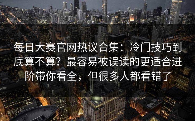 每日大赛官网热议合集:冷门技巧到底算不算?最容易被误读的更适合进阶带你看全,但很多人都看错了 每日大赛官网热议合集:冷门技巧到底算不算?最容易被误读的更适合进阶带你看全,但很多人都看错了