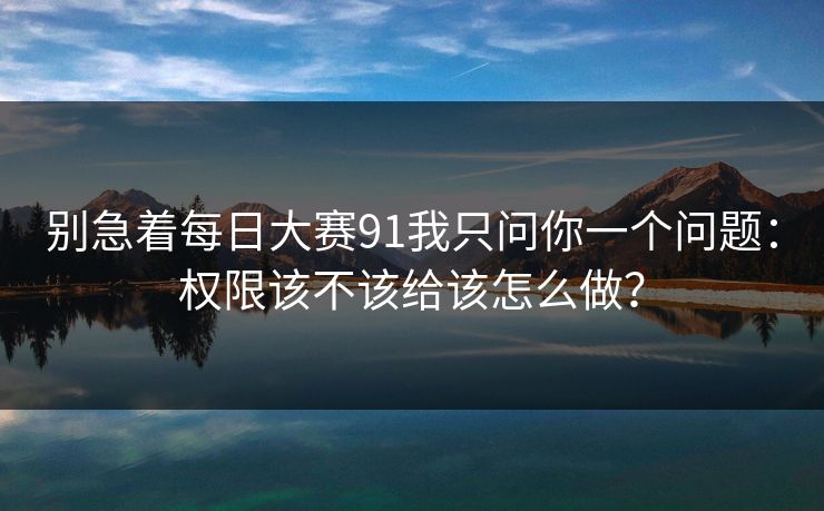 别急着每日大赛91我只问你一个问题：权限该不该给该怎么做？
