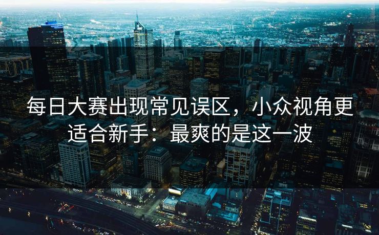 每日大赛出现常见误区,小众视角更适合新手:最爽的是这一波