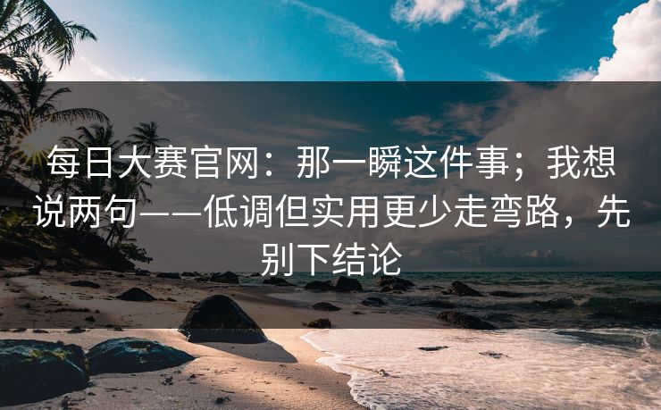 每日大赛官网:那一瞬这件事;我想说两句——低调但实用更少走弯路,先别下结论