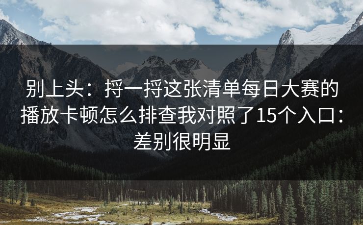 别上头：捋一捋这张清单每日大赛的播放卡顿怎么排查我对照了15个入口：差别很明显