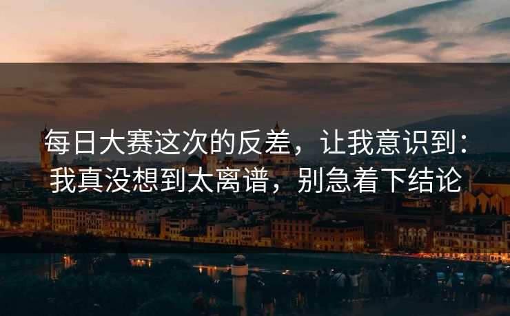 每日大赛这次的反差,让我意识到:我真没想到太离谱,别急着下结论