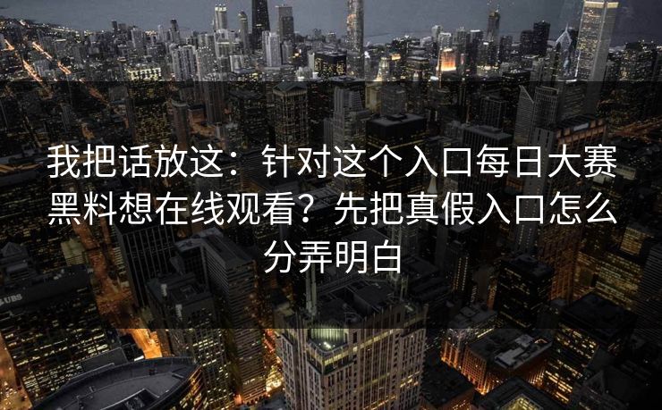 我把话放这：针对这个入口每日大赛黑料想在线观看？先把真假入口怎么分弄明白
