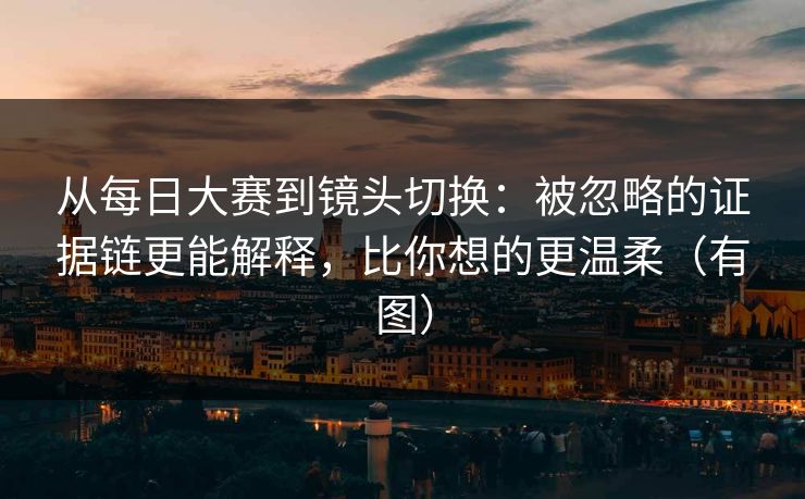 从每日大赛到镜头切换：被忽略的证据链更能解释，比你想的更温柔（有图）