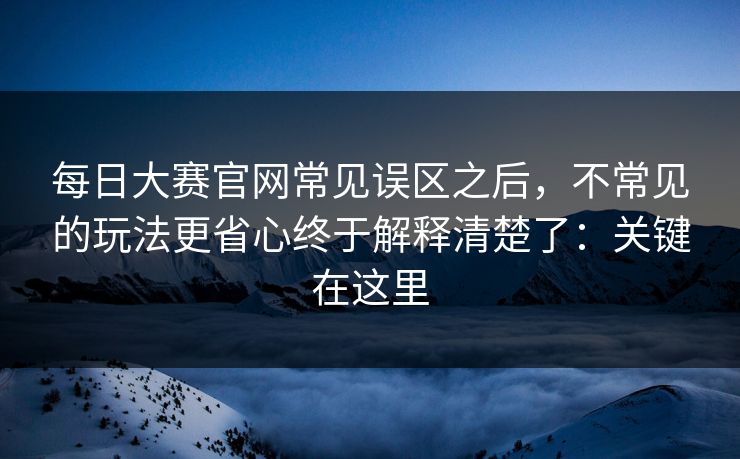 每日大赛官网常见误区之后，不常见的玩法更省心终于解释清楚了：关键在这里