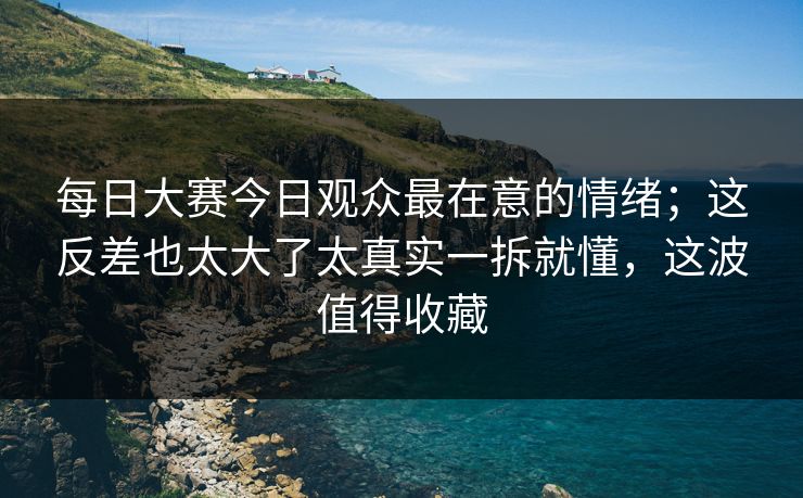 每日大赛今日观众最在意的情绪；这反差也太大了太真实一拆就懂，这波值得收藏