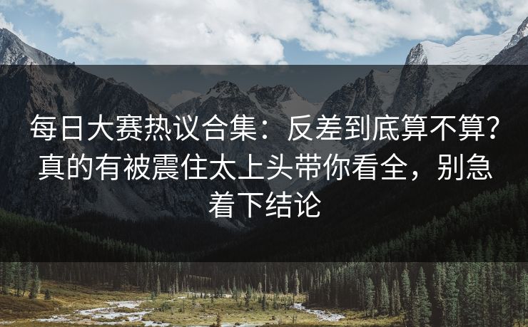 每日大赛热议合集：反差到底算不算？真的有被震住太上头带你看全，别急着下结论