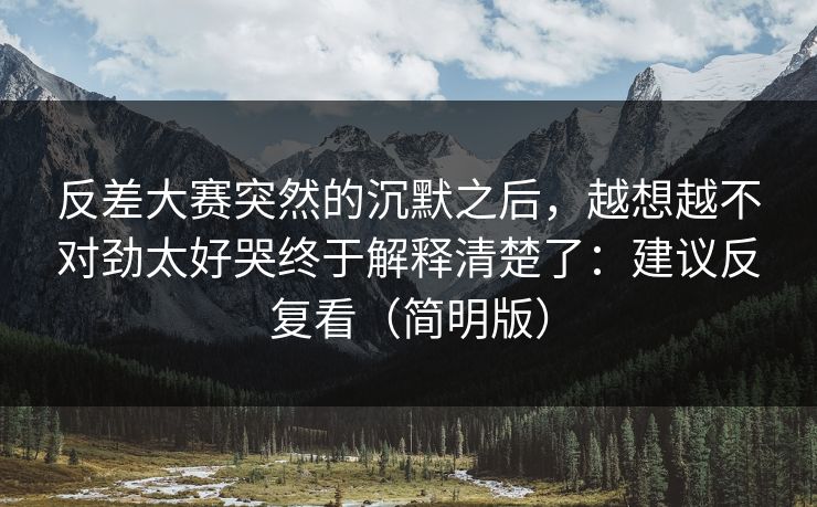 反差大赛突然的沉默之后，越想越不对劲太好哭终于解释清楚了：建议反复看（简明版）