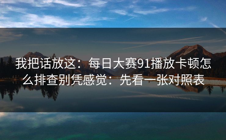 我把话放这：每日大赛91播放卡顿怎么排查别凭感觉：先看一张对照表