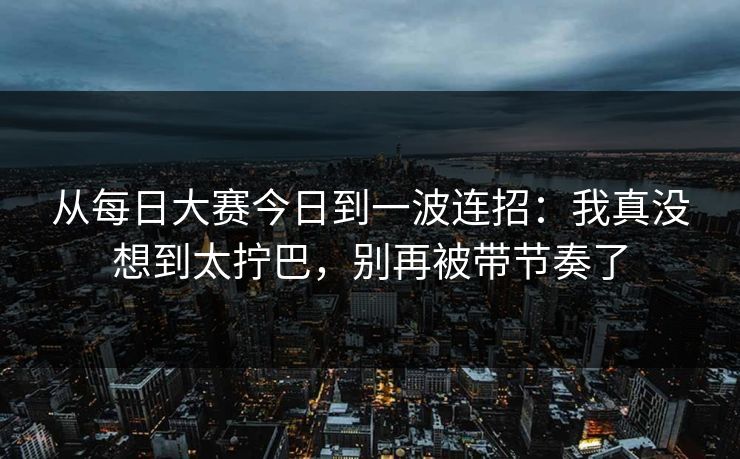 从每日大赛今日到一波连招:我真没想到太拧巴,别再被带节奏了
