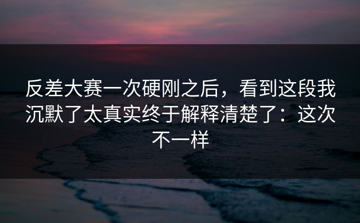 反差大赛一次硬刚之后,看到这段我沉默了太真实终于解释清楚了:这次不一样