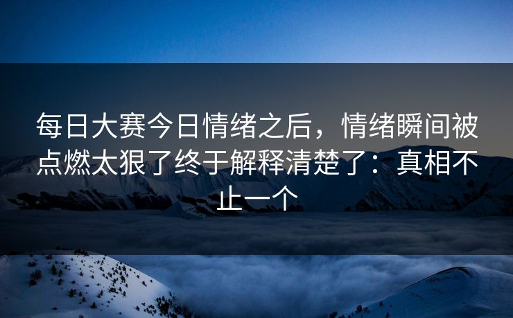 每日大赛今日情绪之后，情绪瞬间被点燃太狠了终于解释清楚了：真相不止一个