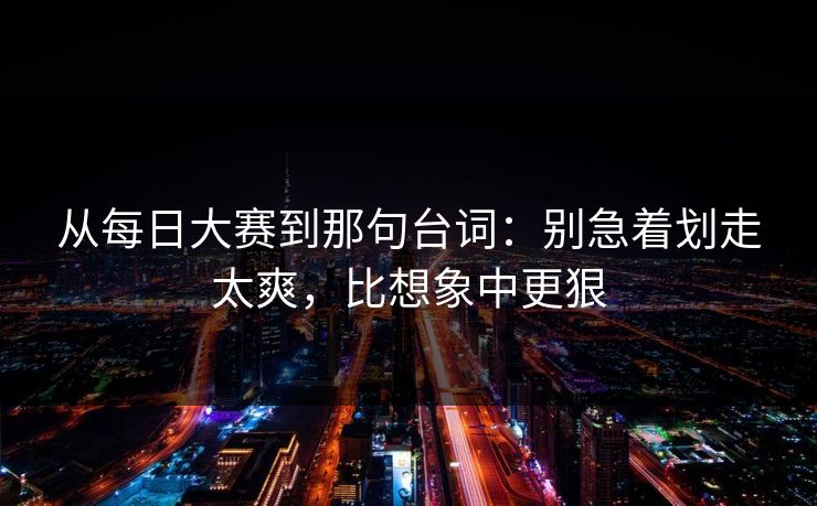 从每日大赛到那句台词：别急着划走太爽，比想象中更狠