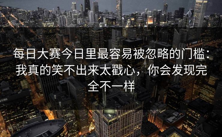 每日大赛今日里最容易被忽略的门槛：我真的笑不出来太戳心，你会发现完全不一样