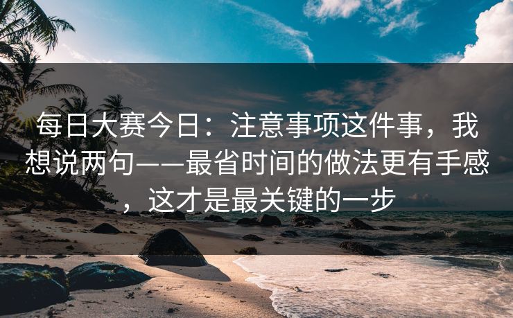 每日大赛今日:注意事项这件事,我想说两句——最省时间的做法更有手感,这才是最关键的一步