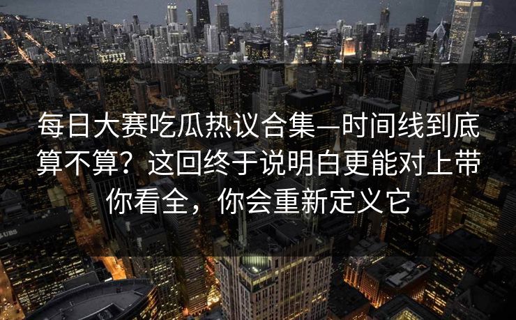 每日大赛吃瓜热议合集—时间线到底算不算?这回终于说明白更能对上带你看全,你会重新定义它