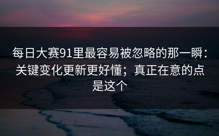 每日大赛91里最容易被忽略的那一瞬:关键变化更新更好懂;真正在意的点是这个