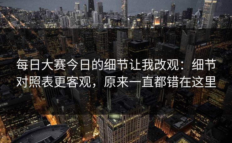 每日大赛今日的细节让我改观：细节对照表更客观，原来一直都错在这里