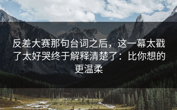 反差大赛那句台词之后,这一幕太戳了太好哭终于解释清楚了:比你想的更温柔