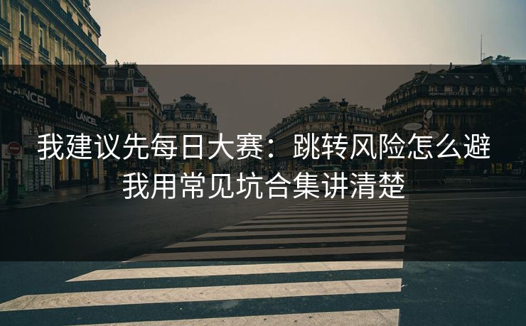 我建议先每日大赛：跳转风险怎么避我用常见坑合集讲清楚