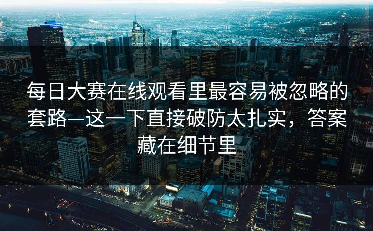 每日大赛在线观看里最容易被忽略的套路—这一下直接破防太扎实,答案藏在细节里