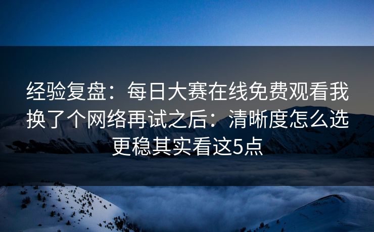 经验复盘：每日大赛在线免费观看我换了个网络再试之后：清晰度怎么选更稳其实看这5点