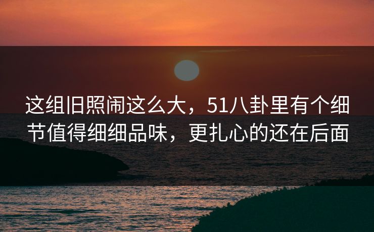这组旧照闹这么大，51八卦里有个细节值得细细品味，更扎心的还在后面