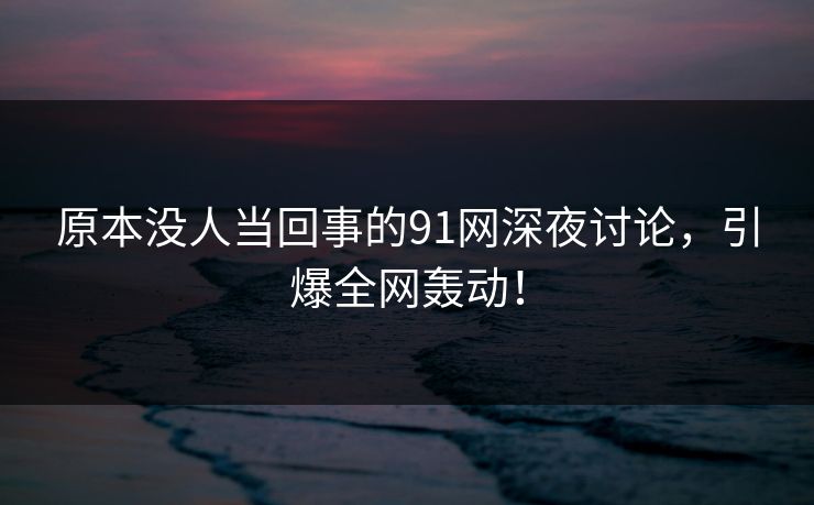 原本没人当回事的91网深夜讨论，引爆全网轰动！