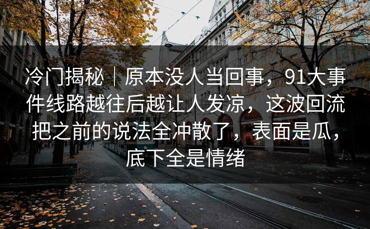 冷门揭秘|原本没人当回事,91大事件线路越往后越让人发凉,这波回流把之前的说法全冲散了,表面是瓜,底下全是情绪