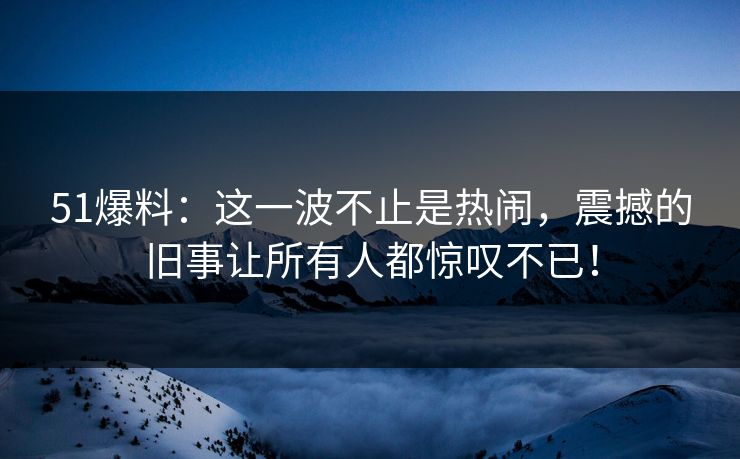 51爆料:这一波不止是热闹,震撼的旧事让所有人都惊叹不已!