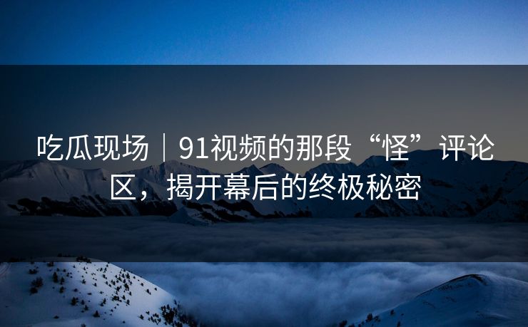 吃瓜现场|91视频的那段“怪”评论区,揭开幕后的终极秘密