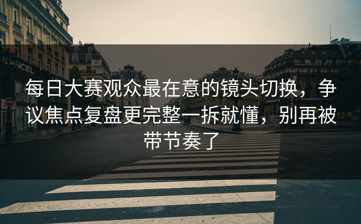每日大赛观众最在意的镜头切换，争议焦点复盘更完整一拆就懂，别再被带节奏了
