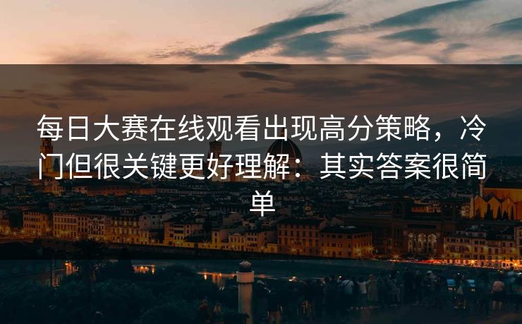 每日大赛在线观看出现高分策略，冷门但很关键更好理解：其实答案很简单