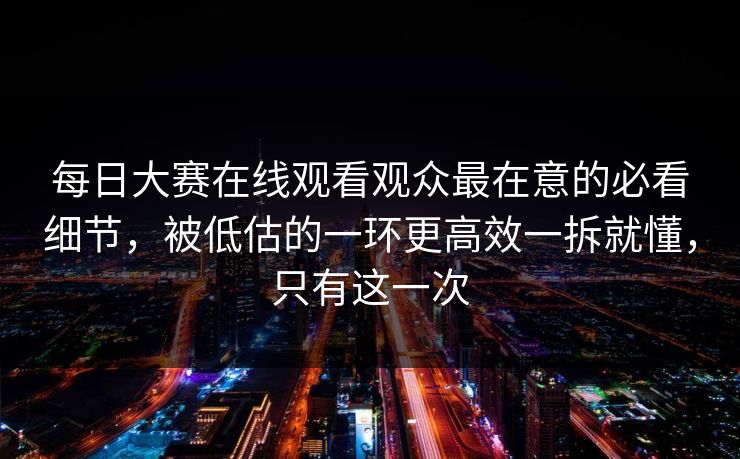 每日大赛在线观看观众最在意的必看细节，被低估的一环更高效一拆就懂，只有这一次