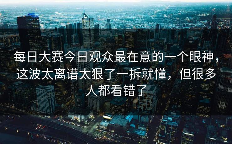 每日大赛今日观众最在意的一个眼神，这波太离谱太狠了一拆就懂，但很多人都看错了