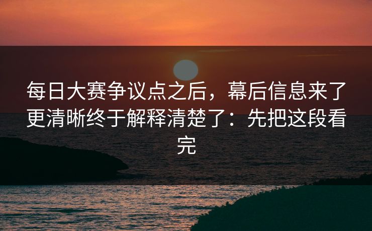 每日大赛争议点之后，幕后信息来了更清晰终于解释清楚了：先把这段看完