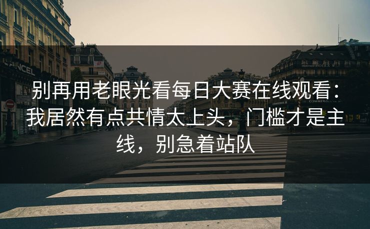 别再用老眼光看每日大赛在线观看：我居然有点共情太上头，门槛才是主线，别急着站队